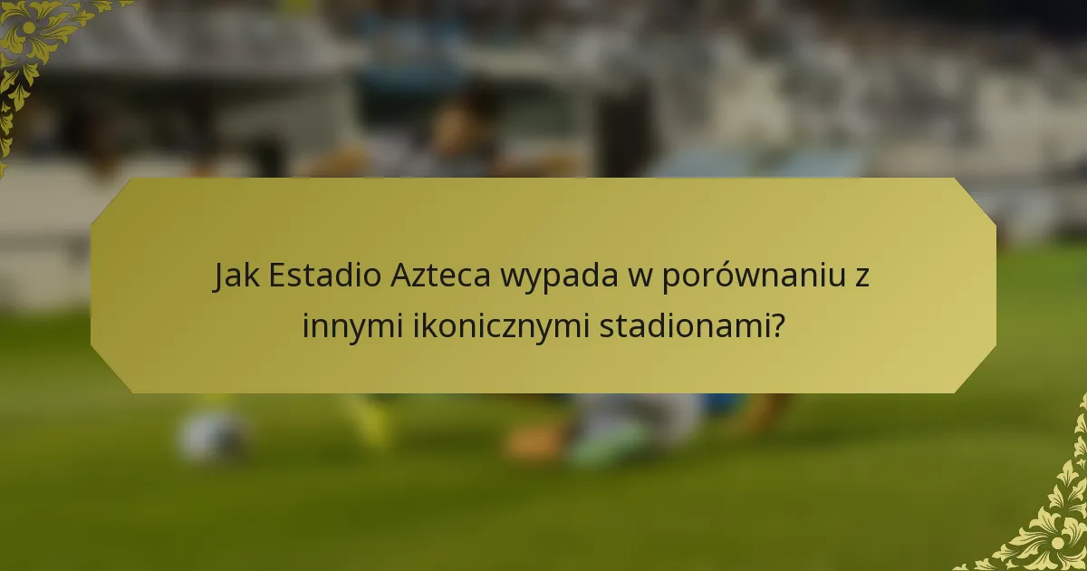 Jak Estadio Azteca wypada w porównaniu z innymi ikonicznymi stadionami?
