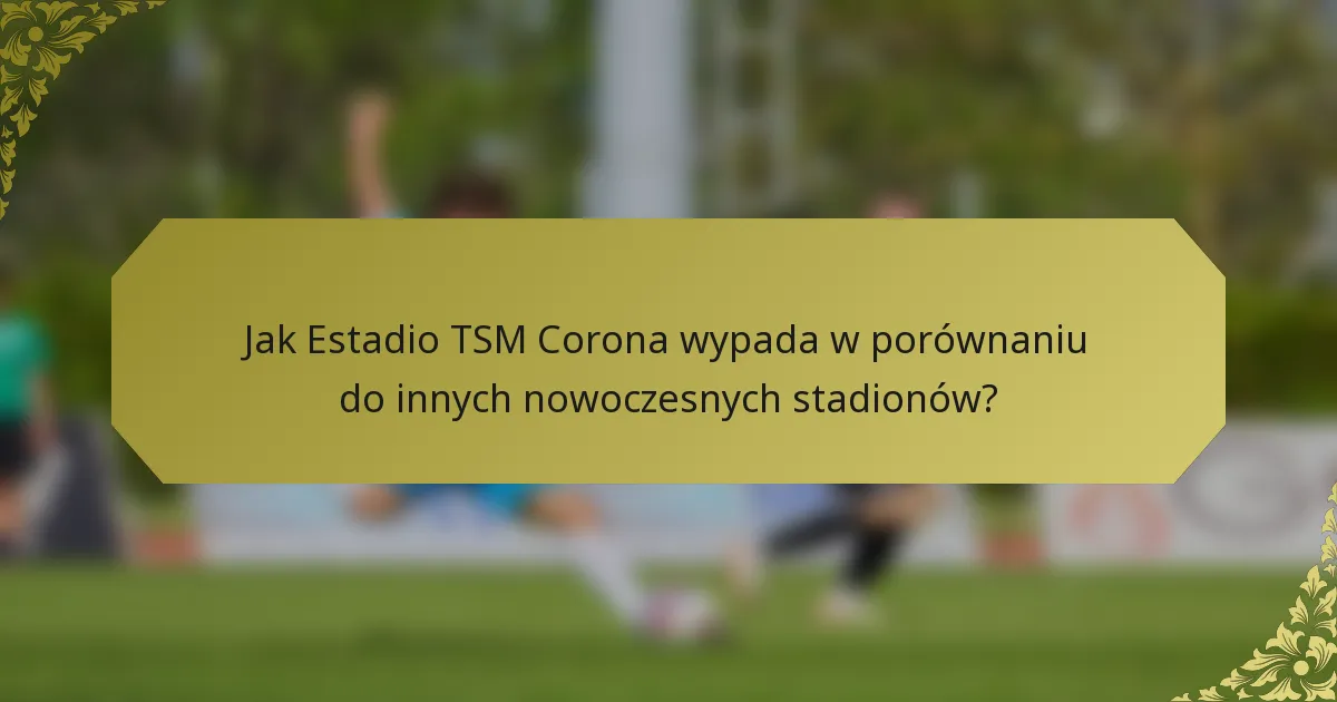 Jak Estadio TSM Corona wypada w porównaniu do innych nowoczesnych stadionów?