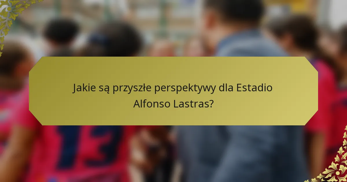 Jakie są przyszłe perspektywy dla Estadio Alfonso Lastras?