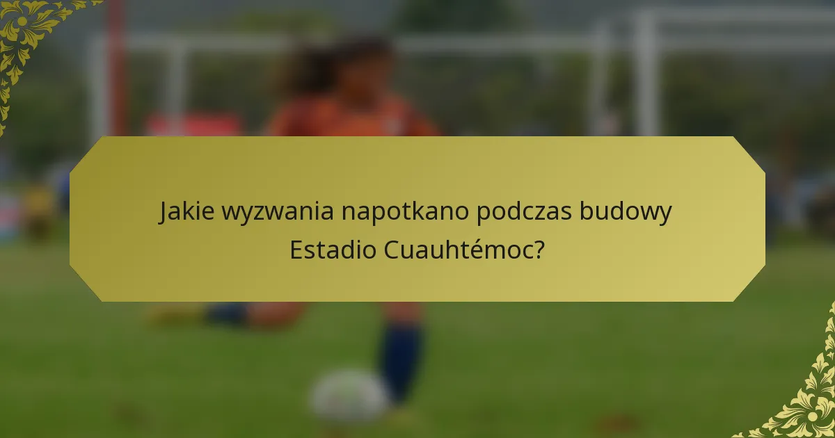 Jakie wyzwania napotkano podczas budowy Estadio Cuauhtémoc?